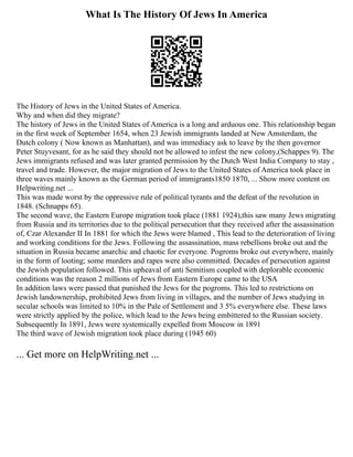 What Is The History Of Jews In America
The History of Jews in the United States of America.
Why and when did they migrate?
The history of Jews in the United States of America is a long and arduous one. This relationship began
in the first week of September 1654, when 23 Jewish immigrants landed at New Amsterdam, the
Dutch colony ( Now known as Manhattan), and was immediacy ask to leave by the then governor
Peter Stuyvesant, for as he said they should not be allowed to infest the new colony,(Schappes 9). The
Jews immigrants refused and was later granted permission by the Dutch West India Company to stay ,
travel and trade. However, the major migration of Jews to the United States of America took place in
three waves mainly known as the German period of immigrants1850 1870, ... Show more content on
Helpwriting.net ...
This was made worst by the oppressive rule of political tyrants and the defeat of the revolution in
1848. (Schnapps 65).
The second wave, the Eastern Europe migration took place (1881 1924),this saw many Jews migrating
from Russia and its territories due to the political persecution that they received after the assassination
of, Czar Alexander II In 1881 for which the Jews were blamed , This lead to the deterioration of living
and working conditions for the Jews. Following the assassination, mass rebellions broke out and the
situation in Russia became anarchic and chaotic for everyone. Pogroms broke out everywhere, mainly
in the form of looting; some murders and rapes were also committed. Decades of persecution against
the Jewish population followed. This upheaval of anti Semitism coupled with deplorable economic
conditions was the reason 2 millions of Jews from Eastern Europe came to the USA
In addition laws were passed that punished the Jews for the pogroms. This led to restrictions on
Jewish landownership, prohibited Jews from living in villages, and the number of Jews studying in
secular schools was limited to 10% in the Pale of Settlement and 3 5% everywhere else. These laws
were strictly applied by the police, which lead to the Jews being embittered to the Russian society.
Subsequently In 1891, Jews were systemically expelled from Moscow in 1891
The third wave of Jewish migration took place during (1945 60)
... Get more on HelpWriting.net ...
 