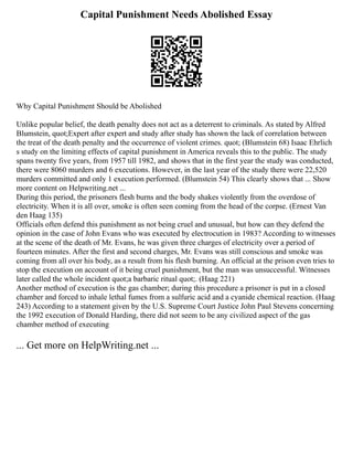 Capital Punishment Needs Abolished Essay
Why Capital Punishment Should be Abolished
Unlike popular belief, the death penalty does not act as a deterrent to criminals. As stated by Alfred
Blumstein, quot;Expert after expert and study after study has shown the lack of correlation between
the treat of the death penalty and the occurrence of violent crimes. quot; (Blumstein 68) Isaac Ehrlich
s study on the limiting effects of capital punishment in America reveals this to the public. The study
spans twenty five years, from 1957 till 1982, and shows that in the first year the study was conducted,
there were 8060 murders and 6 executions. However, in the last year of the study there were 22,520
murders committed and only 1 execution performed. (Blumstein 54) This clearly shows that ... Show
more content on Helpwriting.net ...
During this period, the prisoners flesh burns and the body shakes violently from the overdose of
electricity. When it is all over, smoke is often seen coming from the head of the corpse. (Ernest Van
den Haag 135)
Officials often defend this punishment as not being cruel and unusual, but how can they defend the
opinion in the case of John Evans who was executed by electrocution in 1983? According to witnesses
at the scene of the death of Mr. Evans, he was given three charges of electricity over a period of
fourteen minutes. After the first and second charges, Mr. Evans was still conscious and smoke was
coming from all over his body, as a result from his flesh burning. An official at the prison even tries to
stop the execution on account of it being cruel punishment, but the man was unsuccessful. Witnesses
later called the whole incident quot;a barbaric ritual quot;. (Haag 221)
Another method of execution is the gas chamber; during this procedure a prisoner is put in a closed
chamber and forced to inhale lethal fumes from a sulfuric acid and a cyanide chemical reaction. (Haag
243) According to a statement given by the U.S. Supreme Court Justice John Paul Stevens concerning
the 1992 execution of Donald Harding, there did not seem to be any civilized aspect of the gas
chamber method of executing
... Get more on HelpWriting.net ...
 
