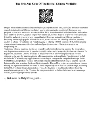 The Pros And Cons Of Traditional Chinese Medicine
Do you believe in traditional Chinese medicine (TCM)? In ancient time, daifu (the doctors who are the
specialists in traditional Chinese medicine) used to check patient s pulse to tell if someone was
pregnant or how was someone s health condition. TCM practitioners use herbal medicines and various
mind and body practices, such as acupuncture and tai chi, to treat diseases or prevent health problems.
It just like a chronic process to help you get healed. However, as traditional Chinese medicine is
becoming increasingly popular all over the world, some concerns are raised by scientists, even the
doctors in China. For instance, Dr. Ning Fanggang is offering 100,000 renminbi ($16,300) to anyone
who resolves the common claim that traditional practitioners can ... Show more content on
Helpwriting.net ...
Traditional Chinese medicine should not be used widely for the following reasons: the prescription
and diagnoses are not accurate, it contains potential toxins, and it is not effective in some diseases. To
begin with, traditional Chinese medicine is inaccurate with its amounts in prescription and less
stringent in the uses for treating patients, which causes some serious effects. First, the use of herbal
medicine in TCM as dietary supplements are not stringent enough to be recognized as drugs. In the
United States, the products contains herbal medicine are sold in the market only as an extra support,
but cannot be seen as a drug that is used to treat people. The problem is, they are not stringent enough
to keep the regulations of them the same as those for prescription or over the counter drugs, according
to the U.S. Food and Drug Administration (FDA). So far, there is insufficient evidence from the
manufacturers to prove to the FDA that the component of this herbal medicine can be seen as drugs.
Second, some inappropriate use leads to
... Get more on HelpWriting.net ...
 