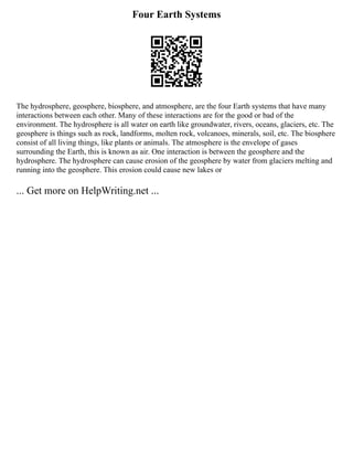 Four Earth Systems
The hydrosphere, geosphere, biosphere, and atmosphere, are the four Earth systems that have many
interactions between each other. Many of these interactions are for the good or bad of the
environment. The hydrosphere is all water on earth like groundwater, rivers, oceans, glaciers, etc. The
geosphere is things such as rock, landforms, molten rock, volcanoes, minerals, soil, etc. The biosphere
consist of all living things, like plants or animals. The atmosphere is the envelope of gases
surrounding the Earth, this is known as air. One interaction is between the geosphere and the
hydrosphere. The hydrosphere can cause erosion of the geosphere by water from glaciers melting and
running into the geosphere. This erosion could cause new lakes or
... Get more on HelpWriting.net ...
 