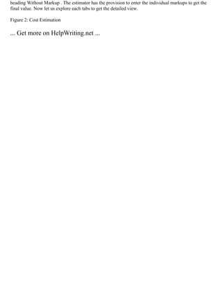 heading Without Markup . The estimator has the provision to enter the individual markups to get the
final value. Now let us explore each tabs to get the detailed view.
Figure 2: Cost Estimation
... Get more on HelpWriting.net ...
 