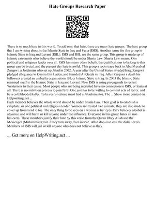 Hate Groups Research Paper
There is so much hate in this world. To add onto that hate, there are many hate groups. The hate group
that I am writing about is the Islamic State in Iraq and Syria (ISIS). Another name for this group is
Islamic State in Iraq and Levant (ISIL). ISIS and ISIL are the same group. This group is made up of
Islamic extremists who believe the world should be under Sharia Law. Sharia Law means, One
political and religious leader over all. ISIS has many other beliefs, the qualifications to belong to this
group can be brutal, and the present day hate is awful. This group s roots trace back to Abu Musab al
Zarqawi, a Jordanian who set up Jihad in 2002. A year after the United States invaded Iraq, Zarqawi
pledged allegiance to Osama Bin Laden, and founded Al Qaeda in Iraq. After Zarqawi s death his
followers created an umbrella organization ISI, or Islamic State in Iraq. In 2003 the Islamic State
renamed itself to the Islamic State in Iraq and Levant. Now ISIS is using propaganda to recruit
Westerners to their cause. Most people who are being recruited have no connection to ISIS, or Syria at
all. There is no initiation process to join ISIS. One just has to be willing to commit acts of terror, and
be a cold blooded killer. To be recruited one must find a Jihadi mentor. The ... Show more content on
Helpwriting.net ...
Each member believes the whole world should be under Sharia Law. Their goal is to establish a
caliphate, or one political and religious leader. Women are treated like animals, they are also made to
cover up from head to toe. The only thing to be seen on a woman is her eyes. ISIS believes alcohol is
abysmal, and will harm or kill anyone under the influence. Everyone in this group hates all non
believers. These members justify their hate by this verse from the Quran Obey Allah and the
Messenger (Muhammad); but if they turn away, then indeed, Allah does not love the disbelievers.
Members of ISIS will jail or kill anyone who does not believe as they
... Get more on HelpWriting.net ...
 