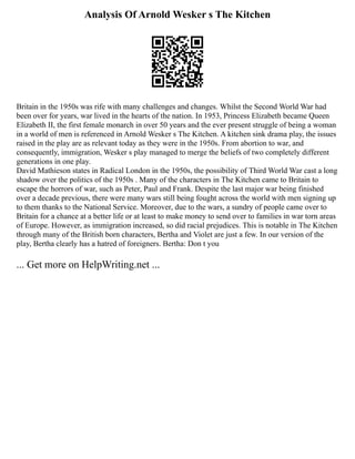 Analysis Of Arnold Wesker s The Kitchen
Britain in the 1950s was rife with many challenges and changes. Whilst the Second World War had
been over for years, war lived in the hearts of the nation. In 1953, Princess Elizabeth became Queen
Elizabeth II, the first female monarch in over 50 years and the ever present struggle of being a woman
in a world of men is referenced in Arnold Wesker s The Kitchen. A kitchen sink drama play, the issues
raised in the play are as relevant today as they were in the 1950s. From abortion to war, and
consequently, immigration, Wesker s play managed to merge the beliefs of two completely different
generations in one play.
David Mathieson states in Radical London in the 1950s, the possibility of Third World War cast a long
shadow over the politics of the 1950s . Many of the characters in The Kitchen came to Britain to
escape the horrors of war, such as Peter, Paul and Frank. Despite the last major war being finished
over a decade previous, there were many wars still being fought across the world with men signing up
to them thanks to the National Service. Moreover, due to the wars, a sundry of people came over to
Britain for a chance at a better life or at least to make money to send over to families in war torn areas
of Europe. However, as immigration increased, so did racial prejudices. This is notable in The Kitchen
through many of the British born characters, Bertha and Violet are just a few. In our version of the
play, Bertha clearly has a hatred of foreigners. Bertha: Don t you
... Get more on HelpWriting.net ...
 