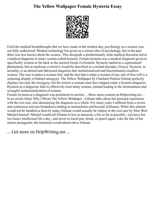 The Yellow Wallpaper Female Hysteria Essay
Until the medical breakthroughs that we have made in the modern day, psychology as a science was
not fully understood. Modern technology has given us a clearer idea of psychology, but in the past
there was less known about the science. This alongside a predominantly male medical discourse led to
a medical diagnosis in many women called hysteria. Female hysteria was a medical diagnosis given to
specifically women as far back as the ancient Greek civilization. Hysteria started as a supernatural
phenomena, but as medicine evolved it would be described as a mental disorder, (Tasca). Hysteria. in
actuality, is an absurd and fabricated diagnosis that institutionalized and discriminated countless
women. The way it makes a women feel, and the fact that it strips a woman of any sort of free will is a
sickening display of blatant misogyny. The Yellow Wallpaper by Charlotte Perkins Gilman perfectly
displays not only the misogyny, but the torture a woman must face trapped under a hysteria diagnosis.
Hysteria as a diagnoses fails to effectively treat many women, instead leading to the mistreatment and
wrongful institutionalization of women.
Female hysteria as a diagnosis was prominent in ancient ... Show more content on Helpwriting.net ...
In an article titled, Why I Wrote The Yellow Wallpaper , Gilman talks about her personal experience
with the rest cure, also denouncing the diagnosis as a whole. For many years I suffered from a severe
and continuous nervous breakdown tending to melancholia and beyond. (Gilman). While this ailment
would not be handled as heavily today, Gilman would actually be subject to the rest cure by Silas Weir
Mitchel himself. Mitchel would tell Gilman to live as domestic a life as far as possible , (to) have but
two hours intellectual life a day , and never to touch pen, brush, or pencil again. Like the fate of her
stories protagonist, the treatment would almost drive Gilman
... Get more on HelpWriting.net ...
 