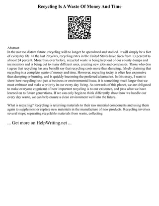 Recycling Is A Waste Of Money And Time
Abstract
In the not too distant future, recycling will no longer be speculated and studied. It will simply be a fact
of everyday life. In the last 20 years, recycling rates in the United States have risen from 13 percent to
almost 24 percent. More than ever before, recycled waste is being kept out of our county dumps and
incinerators and is being put to many different uses, creating new jobs and companies. Those who don
t agree that recycling has any benefit say that recycling costs more than dumping, falsely claiming that
recycling is a complete waste of money and time. However, recycling today is often less expensive
than dumping or burning, and is quickly becoming the preferred alternative. In this essay, I want to
show how recycling isn t just a business or environmental issue, it is something much larger that we
must embrace and make a priority in our every day living. As stewards of this planet, we are obligated
to make everyone cognizant of how important recycling is to our existence, and pass what we have
learned on to future generations. If we can only begin to think differently about how we handle our
every day waste, we can help ensure a clean environment well into the future.
What is recycling? Recycling is returning materials to their raw material components and using them
again to supplement or replace new materials in the manufacture of new products. Recycling involves
several steps; separating recyclable materials from waste, collecting
... Get more on HelpWriting.net ...
 