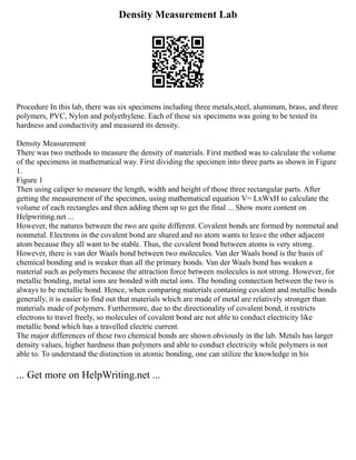 Density Measurement Lab
Procedure In this lab, there was six specimens including three metals,steel, aluminum, brass, and three
polymers, PVC, Nylon and polyethylene. Each of these six specimens was going to be tested its
hardness and conductivity and measured its density.
Density Measurement
There was two methods to measure the density of materials. First method was to calculate the volume
of the specimens in mathematical way. First dividing the specimen into three parts as shown in Figure
1.
Figure 1
Then using caliper to measure the length, width and height of those three rectangular parts. After
getting the measurement of the specimen, using mathematical equation V= LxWxH to calculate the
volume of each rectangles and then adding them up to get the final ... Show more content on
Helpwriting.net ...
However, the natures between the two are quite different. Covalent bonds are formed by nonmetal and
nonmetal. Electrons in the covalent bond are shared and no atom wants to leave the other adjacent
atom because they all want to be stable. Thus, the covalent bond between atoms is very strong.
However, there is van der Waals bond between two molecules. Van der Waals bond is the basis of
chemical bonding and is weaker than all the primary bonds. Van der Waals bond has weaken a
material such as polymers because the attraction force between molecules is not strong. However, for
metallic bonding, metal ions are bonded with metal ions. The bonding connection between the two is
always to be metallic bond. Hence, when comparing materials containing covalent and metallic bonds
generally, it is easier to find out that materials which are made of metal are relatively stronger than
materials made of polymers. Furthermore, due to the directionality of covalent bond, it restricts
electrons to travel freely, so molecules of covalent bond are not able to conduct electricity like
metallic bond which has a travelled electric current.
The major differences of these two chemical bonds are shown obviously in the lab. Metals has larger
density values, higher hardness than polymers and able to conduct electricity while polymers is not
able to. To understand the distinction in atomic bonding, one can utilize the knowledge in his
... Get more on HelpWriting.net ...
 