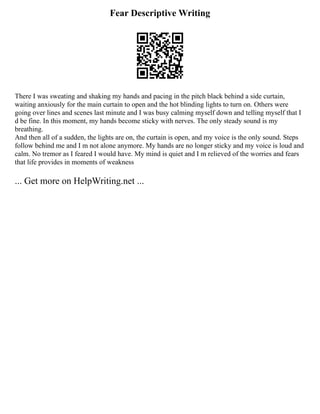 Fear Descriptive Writing
There I was sweating and shaking my hands and pacing in the pitch black behind a side curtain,
waiting anxiously for the main curtain to open and the hot blinding lights to turn on. Others were
going over lines and scenes last minute and I was busy calming myself down and telling myself that I
d be fine. In this moment, my hands become sticky with nerves. The only steady sound is my
breathing.
And then all of a sudden, the lights are on, the curtain is open, and my voice is the only sound. Steps
follow behind me and I m not alone anymore. My hands are no longer sticky and my voice is loud and
calm. No tremor as I feared I would have. My mind is quiet and I m relieved of the worries and fears
that life provides in moments of weakness
... Get more on HelpWriting.net ...
 