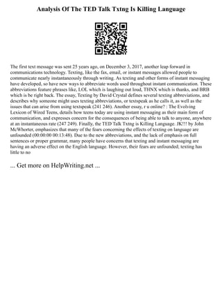 Analysis Of The TED Talk Txtng Is Killing Language
The first text message was sent 25 years ago, on December 3, 2017, another leap forward in
communications technology. Texting, like the fax, email, or instant messages allowed people to
communicate nearly instantaneously through writing. As texting and other forms of instant messaging
have developed, so have new ways to abbreviate words used throughout instant communication. These
abbreviations feature phrases like, LOL which is laughing out loud, THNX which is thanks, and BRB
which is be right back. The essay, Texting by David Crystal defines several texting abbreviations, and
describes why someone might uses texting abbreviations, or textspeak as he calls it, as well as the
issues that can arise from using textspeak (241 246). Another essay, r u online? : The Evolving
Lexicon of Wired Teens, details how teens today are using instant messaging as their main form of
communication, and expresses concern for the consequences of being able to talk to anyone, anywhere
at an instantaneous rate (247 249). Finally, the TED Talk Txtng is Killing Language. JK!!! by John
McWhorter, emphasizes that many of the fears concerning the effects of texting on language are
unfounded (00:00:00 00:13:48). Due to the new abbreviations, and the lack of emphasis on full
sentences or proper grammar, many people have concerns that texting and instant messaging are
having an adverse effect on the English language. However, their fears are unfounded; texting has
little to no
... Get more on HelpWriting.net ...
 