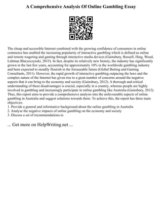 A Comprehensive Analysis Of Online Gambling Essay
The cheap and accessible Internet combined with the growing confidence of consumers in online
commerce has enabled the increasing popularity of interactive gambling which is defined as online
and remote wagering and gaming through interactive media devices (Gainsbury, Russell, Hing, Wood,
Lubman Blacszczynski, 2015). In fact, despite its relatively new history, the industry has significantly
grown in the last few years, accounting for approximately 10% in the worldwide gambling industry
and been expected to steadily flourish in the foreseeable future (Global Betting and Gaming
Consultants, 2011). However, the rapid growth of interactive gambling outpacing the laws and the
complex nature of the Internet has given rise to a great number of concerns around the negative
aspects that it can bring to the economy and society (Gainsbury, 2012). A thorough and critical
understanding of these disadvantages is crucial, especially in a country, whereas people are highly
involved in gambling and increasingly participate in online gambling like Australia (Gainsbury, 2012).
Thus, this report aims to provide a comprehensive analysis into the unfavourable aspects of online
gambling in Australia and suggest solutions towards them. To achieve this, the report has three main
objectives:
1. Provide a general and informative background about the online gambling in Australia
2. Analyse the negative impacts of online gambling on the economy and society
3. Discuss a set of recommendations to
... Get more on HelpWriting.net ...
 