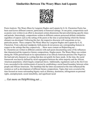 Similarities Between The Weary Blues And Lepanto
Poem Analysis: The Weary Blues by Langston Hughes and Lepanto by G. K. Chesterton Poetry has
been used across different contexts, particularly in historical settings. At one point, compositions such
as poems were written in an effort to document certain dimensions that prevailed during specific times
and periods. Interestingly, compositions written in different contexts possessed definite similarities
regardless of aspects such as the setting of the poem or the time or period during which the literary
element was developed. Following this fact, the respective discourse will concentrate on two
particular poems. These comprise The Weary Blues by Langston Hughes and Lepanto by G. K.
Chesterton. From a physical standpoint, both poems do not possess any corresponding features in
respect to the settings that they respectively ... Show more content on Helpwriting.net ...
K. Chesterton are written in different contexts with each poem documenting some of the influences
that characterized the respective literary compositions. Hughes poem, The Weary Blues was written
during the 1920s period based on its representation of an African American persona (The Negro) as
the lead and sole character in a setting that does not gratify his basic needs. At the time, the social
framework was heavily defined by racial segregation between the white majority and the African
American population, which largely comprised slaves. Additionally, regulations such as the Jim Crow
Laws succeeded in the reinforcement of racism by establishing a social based boundary between white
people and African Americans. The hardships that the latter encountered at the time influenced the
creation as well as development of different literary compositions. Topics that were covered at the
time focused on issues surrounding bigotry such as illiteracy, destitution, infringement on personal
rights, unemployment, social immobility, and significant racial
... Get more on HelpWriting.net ...
 