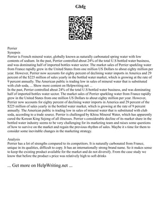 Ghfg
Perrier
Synopsis
Perrier is French mineral water, globally known as naturally carbonated spring water with low
contents of sodium. In the past, Perrier controlled about 24% of the total U.S bottled water business,
and was dominating half of imported bottles water sector. The market sales of Perrier sparkling water
from France rapidly grew in the United States from one million US Dollars to about eighty million per
year. However, Perrier now accounts for eighty percent of declining water imports in America and 29
percent of the $225 million of sales yearly in the bottled water market, which is growing at the rate of
9 percent annually. The American public is trading low in sales of mineral water that is substituted
with club soda, ... Show more content on Helpwriting.net ...
In the past, Perrier controlled about 24% of the total U.S bottled water business, and was dominating
half of imported bottles water sector. The market sales of Perrier sparkling water from France rapidly
grew in the United States from one million US Dollars to about eighty million per year. However,
Perrier now accounts for eighty percent of declining water imports in America and 29 percent of the
$225 million of sales yearly in the bottled water market, which is growing at the rate of 9 percent
annually. The American public is trading low in sales of mineral water that is substituted with club
soda, according to a trade source. Perrier is challenged by Khisu Mineral Water, which has apparently
cured the Korean King Sejong of all illnesses. Perrier s considerable decline of its market share in the
bottled water industry seems to be very challenging for its marketing team and raises some questions
of how to survive on the market and regain the previous rhythm of sales. Maybe it s time for them to
consider some inevitable changes in the marketing strategy.
Analysis
Perrier has a lot of strengths compared to its competitors. It is naturally carbonated from France,
unique in its qualities, difficult to copy. It has an internationally strong brand name. So it makes sense
to keep the existing product available for the market and do not diversify. From the case study we
know that before the product s price was relatively high to soft drinks
... Get more on HelpWriting.net ...
 