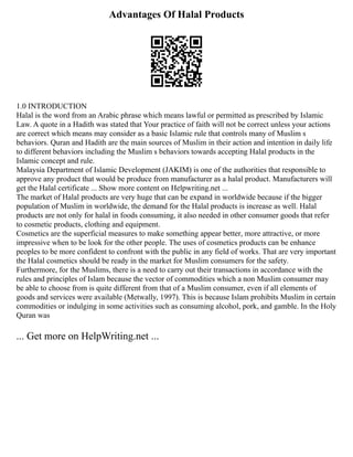 Advantages Of Halal Products
1.0 INTRODUCTION
Halal is the word from an Arabic phrase which means lawful or permitted as prescribed by Islamic
Law. A quote in a Hadith was stated that Your practice of faith will not be correct unless your actions
are correct which means may consider as a basic Islamic rule that controls many of Muslim s
behaviors. Quran and Hadith are the main sources of Muslim in their action and intention in daily life
to different behaviors including the Muslim s behaviors towards accepting Halal products in the
Islamic concept and rule.
Malaysia Department of Islamic Development (JAKIM) is one of the authorities that responsible to
approve any product that would be produce from manufacturer as a halal product. Manufacturers will
get the Halal certificate ... Show more content on Helpwriting.net ...
The market of Halal products are very huge that can be expand in worldwide because if the bigger
population of Muslim in worldwide, the demand for the Halal products is increase as well. Halal
products are not only for halal in foods consuming, it also needed in other consumer goods that refer
to cosmetic products, clothing and equipment.
Cosmetics are the superficial measures to make something appear better, more attractive, or more
impressive when to be look for the other people. The uses of cosmetics products can be enhance
peoples to be more confident to confront with the public in any field of works. That are very important
the Halal cosmetics should be ready in the market for Muslim consumers for the safety.
Furthermore, for the Muslims, there is a need to carry out their transactions in accordance with the
rules and principles of Islam because the vector of commodities which a non Muslim consumer may
be able to choose from is quite different from that of a Muslim consumer, even if all elements of
goods and services were available (Metwally, 1997). This is because Islam prohibits Muslim in certain
commodities or indulging in some activities such as consuming alcohol, pork, and gamble. In the Holy
Quran was
... Get more on HelpWriting.net ...
 