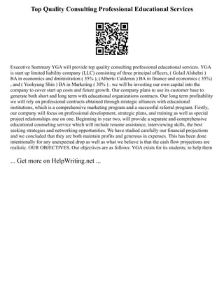 Top Quality Consulting Professional Educational Services
Executive Summary YGA will provide top quality consulting professional educational services. YGA
is start up limited liability company (LLC) consisting of three principal officers, ( Golail Alshehri )
BA in economics and dministration ( 35% ), (Alberto Calderon ) BA in finance and economics ( 35%)
, and ( Yookyung Shin ) BA in Marketing ( 30% ) . we will be investing our own capital into the
company to cover start up costs and future growth. Our company plans to use its customer base to
generate both short and long term with educational organizations contracts. Our long term profitability
we will rely on professional contracts obtained through strategic alliances with educational
institutions, which is a comprehensive marketing program and a successful referral program. Firstly,
our company will focus on professional development, strategic plans, and training as well as special
project relationships one on one. Beginning in year two, will provide a separate and comprehensive
educational counseling service which will include resume assistance, interviewing skills, the best
seeking strategies and networking opportunities. We have studied carefully our financial projections
and we concluded that they are both maintain profits and generous in expenses. This has been done
intentionally for any unexpected drop as well as what we believe is that the cash flow projections are
realistic. OUR OBJECTIVES. Our objectives are as follows: YGA exists for its students; to help them
... Get more on HelpWriting.net ...
 