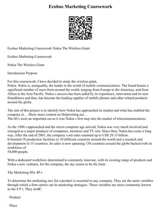 Ecobus Marketing Coursework
Ecobus Marketing Coursework Nokia The Wireless Giant
Ecobus Marketing Coursework
Nokia The Wireless Giant
Introduction Purpose
For this coursework, I have decided to study the wireless giant,
Nokia. Nokia is, unarguably, the leader in the world of mobile communications. The brand boasts a
significant number of users from around the world, ranging from Europe to the Americas, and from
Africa to the Asia Pacific. Nokia s success has been aided by its experience, innovation and its user
friendliness and thus, has become the leading supplier of mobile phones and other related products
around the globe.
The aim of this project is to identify how Nokia has approached its market and what has enabled the
company to ... Show more content on Helpwriting.net ...
The 60 s were an important era as it was Nokia s first step into the market of telecommunications.
As the 1980 s approached and the micro computer age arrived, Nokia was very much involved and
emerged as a major producer of computers, monitors and TV sets. Since then, Nokia has come a long
way. After the end of 2001, the company s net sales summed up to US$ 28.15 billion.
It boasted 18 production facilities in 10 different countries around the world and a research and
development in 15 countries. Its sales is now spanning 130 countries around the globe backed with its
workforce of
54,000 people.
With a dedicated workforce determined to constantly innovate, with its existing range of products and
Nokia s new ventures, for the company, the sky seems to be the limit.
The Marketing Mix 4P s
To determine the marketing mix for a product is essential to any company. They are the main variables
through which a firm carries out its marketing strategies. These variables are more commonly known
as the 4 P s. They areâ€¦
· Product
· Place
 