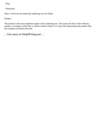 · Price
· Promotion
Here, I will look into detail the marketing mix for Nokia.
Product
The product is the most important aspect of the marketing mix. The reason for this is that without a
product, a company will be like a vehicle without wheels. It is only after determining the product that
the company can think about the
... Get more on HelpWriting.net ...
 