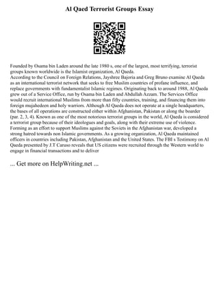 Al Qaed Terrorist Groups Essay
Founded by Osama bin Laden around the late 1980 s, one of the largest, most terrifying, terrorist
groups known worldwide is the Islamist organization, Al Qaeda.
According to the Council on Foreign Relations, Jayshree Bajoria and Greg Bruno examine Al Qaeda
as an international terrorist network that seeks to free Muslim countries of profane influence, and
replace governments with fundamentalist Islamic regimes. Originating back to around 1988, Al Qaeda
grew out of a Service Office, run by Osama bin Laden and Abdullah Azzam. The Services Office
would recruit international Muslims from more than fifty countries, training, and financing them into
foreign mujahedeen and holy warriors. Although Al Qaeda does not operate at a single headquarters,
the bases of all operations are constructed either within Afghanistan, Pakistan or along the boarder
(par. 2, 3, 4). Known as one of the most notorious terrorist groups in the world, Al Qaeda is considered
a terrorist group because of their ideologues and goals, along with their extreme use of violence.
Forming as an effort to support Muslims against the Soviets in the Afghanistan war, developed a
strong hatred towards non Islamic governments. As a growing organization, Al Qaeda maintained
officers in countries including Pakistan, Afghanistan and the United States. The FBI s Testimony on Al
Qaeda presented by J.T Caruso reveals that US citizens were recruited through the Western world to
engage in financial transactions and to deliver
... Get more on HelpWriting.net ...
 