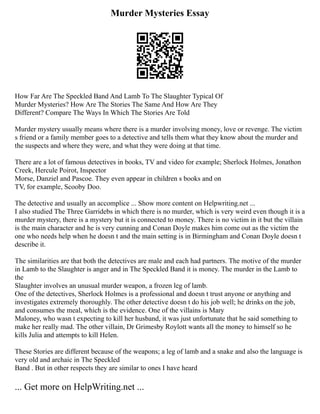 Murder Mysteries Essay
How Far Are The Speckled Band And Lamb To The Slaughter Typical Of
Murder Mysteries? How Are The Stories The Same And How Are They
Different? Compare The Ways In Which The Stories Are Told
Murder mystery usually means where there is a murder involving money, love or revenge. The victim
s friend or a family member goes to a detective and tells them what they know about the murder and
the suspects and where they were, and what they were doing at that time.
There are a lot of famous detectives in books, TV and video for example; Sherlock Holmes, Jonathon
Creek, Hercule Poirot, Inspector
Morse, Danziel and Pascoe. They even appear in children s books and on
TV, for example, Scooby Doo.
The detective and usually an accomplice ... Show more content on Helpwriting.net ...
I also studied The Three Garridebs in which there is no murder, which is very weird even though it is a
murder mystery, there is a mystery but it is connected to money. There is no victim in it but the villain
is the main character and he is very cunning and Conan Doyle makes him come out as the victim the
one who needs help when he doesn t and the main setting is in Birmingham and Conan Doyle doesn t
describe it.
The similarities are that both the detectives are male and each had partners. The motive of the murder
in Lamb to the Slaughter is anger and in The Speckled Band it is money. The murder in the Lamb to
the
Slaughter involves an unusual murder weapon, a frozen leg of lamb.
One of the detectives, Sherlock Holmes is a professional and doesn t trust anyone or anything and
investigates extremely thoroughly. The other detective doesn t do his job well; he drinks on the job,
and consumes the meal, which is the evidence. One of the villains is Mary
Maloney, who wasn t expecting to kill her husband, it was just unfortunate that he said something to
make her really mad. The other villain, Dr Grimesby Roylott wants all the money to himself so he
kills Julia and attempts to kill Helen.
These Stories are different because of the weapons; a leg of lamb and a snake and also the language is
very old and archaic in The Speckled
Band . But in other respects they are similar to ones I have heard
... Get more on HelpWriting.net ...
 