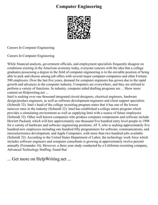 Computer Engineering
Careers In Computer Engineering
Careers In Computer Engineering
While financial analysts, government officials, and employment specialists frequently disagree on
conditions existing in the American economy today, everyone concurs with the idea that a college
graduates possessing a degree in the field of computer engineering is in the enviable position of being
able to pick and choose among job offers with several major computer companies and other Fortune
500 employers. Over the last five years, demand for computer engineers has grown due to the rapid
growth and advances in the computer industry. Computers are everywhere, and they are utilized to
perform a variety of functions. In industry, computer aided drafting programs are ... Show more
content on Helpwriting.net ...
Intel is seeking over one thousand integrated circuit designers, electrical engineers, hardware
design/product engineers, as well as software development engineers and client support specialists
(Schmidt 32). Intel s head of the college recruiting program states that it has one of the lowest
turnover rates in the industry (Schmidt 32). Intel has established a college intern program which
provides a stimulating environment as well as supplying Intel with a source of future employees
(Schmidt 32). Other well known companies who produce computer components and software include
Hewlett Packard, which will hire approximately one thousand five hundred entry level people in 1998
for a variety of hardware and software engineering positions; AT T, who is seeking approximately five
hundred new employees including one hundred fifty programmers for software, communications, and
microelectronics development; and Apple Computers, with more than two hundred jobs available
(Schmidt 32). According to the United States Department of Labor, the technology work force which
includes software engineers and computer consultants is growing at approximately twelve percent
annually (Fernandes 16). However, a three year study conducted by a California recruiting company,
Advanced Technology Staffing, found that
... Get more on HelpWriting.net ...
 