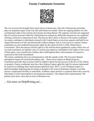 Enemy Combatants Scenarios
The war on terror has brought about much facets of democracy. The role of democratic principles
plays an important aspect in the way that individuals are treated. There are ongoing debates over the
constitutional right of non citizens and citizens traveling abroad. The supreme court has not suggested
that US citizens arrested within the United States be treated any differently because he was suspected
of being a terrorist or suspected of such. The process that I chose to discuss is the enemy combatant.
An enemy combatant is individuals arrested in the United States as terrorism suspects and held for an
unspecified amount of time incommunicado without charges, trial or even access to counsel. Enemy
combatants are also rendered bureaucratic rights by the courts (Article 5 of the Third Geneva
Convention). Their due process and the right to a fair trial has been regulated to a place where laws of
war and constitution are upheld. Lack of a trial by jury deprives a defendant of the rights to face a jury
of their peers, cross examine the evidence that is held against them, and assistance of counsel as
expressed in the Sixth Amendment.
The enemy combatants have no communication with the outside world. The Executive Branch
attempted to bypass all criminal procedures and ... Show more content on Helpwriting.net ...
Constitution provides that no person shall be robbed without the due process of the law of life, liberty,
or property. Enemy combatants may have their Habeas Corpus rights the right for anyone imprisoned
by America to challenge their imprisonment upheld (Costly, 2017). A writ of habeas corpus is a
judicial mandate indicating that an inmate is brought to the court to determine whether or not that
person is imprisoned lawfully or unlawfully. A habeas corpus petition is a petition filed with a court by
individuals or their representatives serving prison sentences. who objects their imprisonment. The
petition must show cause that an error in detention was
... Get more on HelpWriting.net ...
 