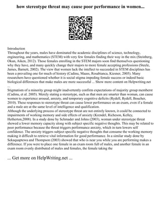 how stereotype threat may cause poor performance in women...
Introduction
Throughout the years, males have dominated the academic disciplines of science, technology,
engineering, and mathematics (STEM) with very few females finding their way in the mix (Steinberg,
Okun, Aiken, 2012). Those females enrolling in the STEM majors soon find themselves questioning
why they have, and many quickly change their majors to more female accepting professions (Steele,
James, Barnett, 2002). The view that women lack the intellect to succeeded in STEM disciplines has
been a prevailing one for much of history (Cadinu, Maass, Rosabianca, Kiesner, 2005). Many
researchers have questioned whether it is social stigma impeding female success or indeed basic
biological differences that make males are more successful ... Show more content on Helpwriting.net
...
Stigmatism of a minority group might inadvertently confirm expectations of majority group memberst
(Cadinu, et al. 2005). Merely stating a stereotype, such as that men are smarter than woman, can cause
women to experience arousal, anxiety, and temporary cognitive deficits (Rydell, Rydell, Boucher,
2010). These responses to stereotype threat can cause lower performance on an exam, even if a female
and a male are at the same level of intelligence and qualification.
Although the underlying process of stereotype threat are not entirely known, it could be connected to
impairments of working memory and side effects of anxiety (Krendel, Richeson, Kelley,
Hetherton,2008). In a study done by Schmader and Johns (2003), woman under stereotype threat
showed a lower memory capacity along with subject specific negative thoughts. This may be related to
poor performance because the threat triggers performance anxiety, which in turn lowers self
confidence. The anxiety triggers subject specific negative thoughts that consume the working memory
making it difficult to retrieve vital information for good performance. In a similar study done by
Sekaquaptewa and Thompson (2003) showed that who is near you while you are performing makes a
difference. If you were to place one female in an exam room full of males, and another female in an
exam room evenly distributed of males and females, the female taking the
... Get more on HelpWriting.net ...
 