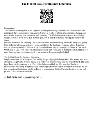 The Biblical Basis For Business Enterprise
Introduction
The Christian business person is a shepherd ushering in the kingdom of God in a fallen world. The
practice of the becoming more like Jesus will grow in results of taking risks, managing finance and
time wisely, acquiring new habits and understanding. The Christian business person is redefining
success, which is much more than material gain, but in a relationship and whole partnership with
Jesus.
Business shepherds are called by God in various duties and stewardship within His Kingdom, giving
them differing talents and abilities. The stewardship of the shepherd s roles and talents determine
success in the eyes of God. Success is the dominion in one s sphere through obedience to God s will.
Obedience to God s will flows out of our relationship with Jesus, and in that relationship, obedience is
not a daunting task, on the contrary, it is a complete willingness to glorify God.
The Biblical Basis for Business Enterprise
People are created in the image of God and by design all people belong to God. The people who have
chosen to accept God s promise belong to God forever. Psalm twenty four is a praise to God, The earth
is the Lord s and everything in it . Everything belongs to God, our life, materials, business,
relationships, absolutely everything. God cares deeply about our wealth and health. However, the sin
that corrupts our bodies and minds, and there is no guarantee that the Christian business person will
prosper. The core of true life is in
... Get more on HelpWriting.net ...
 