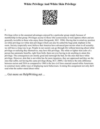 White Privilege And White Skin Privilege
2
Privilege refers to the unearned advantages enjoyed by a particular group simply because of
membership in that group. Privileges accrue to those who (consciously or not) oppress others and are
generally invisible to those who enjoy them (Swigonski, M.E. 1996). Having that in mind my position
on white privilege (or white skin privilege) which can also be called the huge pink elephant in the
room. Society (especially now) believe that America have advanced past racism when in all actuality
we still have a long way to go. People in our society can go through life without knowing about white
privilege or realizing they themselves, may have this privilege. The white or lighter skin color of a
person has automatic benefits, right from birth, them not ever having to do anything to attain this
privilege. The consequences are mostly good and outweigh the bad, for the ones that have white
privilege. However, skin that is not white has far more injustices, they are oppressed and they are the
ones that suffer, not having this same privilege (King, M.T. 2009). I do believe the only difference
between racism and 2016 as compared to 1960 is the law civil laws enacted caused white Americans
to construct more subtle ways of displaying racist behaviours. In doing this assignment not only did I
read what the author stated about white
... Get more on HelpWriting.net ...
 
