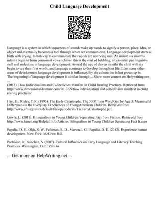 Child Language Development
Language is a system in which sequences of sounds make up words to signify a person, place, idea, or
object and eventually becomes a tool through which we communicate. Language development starts at
birth with crying. Infants cry to communicate their needs are not being met. At around six months
infants begin to form consonant vowel chains; this is the start of babbling, an essential pre linguistic
skill and milestone in language development. Around the age of eleven months the child will say
begin to say their first words, and language continues to develop throughout life. Like many other
areas of development language development is influenced by the culture the infant grows up in.
The beginning of language development is similar through ... Show more content on Helpwriting.net
...
(2013). How Individualism and Collectivism Manifest in Child Rearing Practices. Retrieved from
http://www.dimensionsofculture.com/2013/09/how individualism and collectivism manifest in child
rearing practices/
Hart, B., Risley, T. R. (1995). The Early Catastrophe: The 30 Million Word Gap by Age 3. Meaningful
Differences in the Everyday Experiences of Young American Children. Retrieved from
http://www.aft.org//sites/default/files/periodicals/TheEarlyCatastrophe.pdf
Lowry, L. (2011). Bilingualism in Young Children: Separating Fact from Fiction. Retrieved from
http://www.hanen.org/Helpful Info/Articles/Bilingualism in Young Children Separating Fact fr.aspx
Papalia, D. E., Olds, S. W., Feldman, R. D., Martorell, G., Papalia, D. E. (2012). Experience human
development. New York: McGraw Hill.
Parlakian, R., Sanchez, S. (2007). Cultural Influences on Early Language and Literacy Teaching
Practices. Washington, D.C.: Zero to
... Get more on HelpWriting.net ...
 