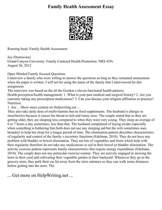 Family Health Assessment Essay
Running head: Family Health Assessment
Joy Ebomwonyi
Grand Canyon University: Family Centered Health Promotion: NRS 429v
August 26, 2012
Open Minded Family focused Questions
I interview a family who were willing to answer the questions as long as they remained anonymous
when the paper is written. I will not be using the name of the family that I interviewed for this
assignment.
The interview was based on the all the Gordon s eleven functional health patterns.
Health perception/health management: 1. What is your past medical and surgical history? 2. Are you
currently taking any prescription medications? 3. Can you discuss your religion affiliation or practice?
Nutrition:
1. Are ... Show more content on Helpwriting.net ...
They also take daily dose of multivitamins but no food supplements. The husband is allergic to
strawberries because it causes his throat to itch and runny nose. The couple stated that as they are
getting older, they are sleeping less compared to when they were very young. They sleep an average of
6 to 7 hours a day sometimes, less than that. The husband complained of laying awake especially
when something is bothering him both does not use any sleeping aid but the wife sometimes uses
benadryl to help her sleep for a longer period of time. The elimination pattern describes characteristics
of regularity and control of the family s excretory functions (Edelman, 2010). They do not have any
problem with bladder or bowel elimination. They eat lots of vegetables and fruits which help with
their regularity therefore do not take any medications to aid in their bowel or bladder elimination. The
activity exercise pattern represents family characteristics that require energy expenditure (Edelman,
2010). The couple does not any particular exercise routine. They are actively engaged in mowing the
lawn in their yard and cultivating their vegetable garden in their backyard. Whenever they go to the
grocery store, they park their car far away from the store entrance so they can walk some distances
before getting into the store. The
... Get more on HelpWriting.net ...
 
