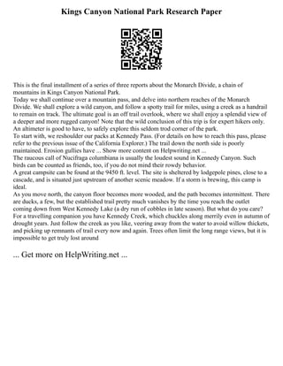 Kings Canyon National Park Research Paper
This is the final installment of a series of three reports about the Monarch Divide, a chain of
mountains in Kings Canyon National Park.
Today we shall continue over a mountain pass, and delve into northern reaches of the Monarch
Divide. We shall explore a wild canyon, and follow a spotty trail for miles, using a creek as a handrail
to remain on track. The ultimate goal is an off trail overlook, where we shall enjoy a splendid view of
a deeper and more rugged canyon! Note that the wild conclusion of this trip is for expert hikers only.
An altimeter is good to have, to safely explore this seldom trod corner of the park.
To start with, we reshoulder our packs at Kennedy Pass. (For details on how to reach this pass, please
refer to the previous issue of the California Explorer.) The trail down the north side is poorly
maintained. Erosion gullies have ... Show more content on Helpwriting.net ...
The raucous call of Nucifraga columbiana is usually the loudest sound in Kennedy Canyon. Such
birds can be counted as friends, too, if you do not mind their rowdy behavior.
A great campsite can be found at the 9450 ft. level. The site is sheltered by lodgepole pines, close to a
cascade, and is situated just upstream of another scenic meadow. If a storm is brewing, this camp is
ideal.
As you move north, the canyon floor becomes more wooded, and the path becomes intermittent. There
are ducks, a few, but the established trail pretty much vanishes by the time you reach the outlet
coming down from West Kennedy Lake (a dry run of cobbles in late season). But what do you care?
For a travelling companion you have Kennedy Creek, which chuckles along merrily even in autumn of
drought years. Just follow the creek as you like, veering away from the water to avoid willow thickets,
and picking up remnants of trail every now and again. Trees often limit the long range views, but it is
impossible to get truly lost around
... Get more on HelpWriting.net ...
 
