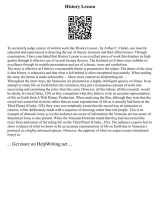 History Lesson
To accurately judge a piece of written work like History Lesson , by Arthur C. Clarke, one must be
educated and experienced in detecting the use of literary elements and their effectiveness. Through
examination, I have concluded that History Lesson is an excellent piece of work that displays its high
quality through it effective use of several literary devices. The fictional sci fi short story exhibits its
excellence through its notable presentation and use of a theme, irony and symbolism.
The story is effective as I believe a memorable theme is presented to the reader. The theme of the story
is that history is subjective and that what is left behind is often interpreted inaccurately. When reading
the story, the theme is made noteworthy ... Show more content on Helpwriting.net ...
Throughout the short story, the Venusians are presented as a highly intelligent species on Venus. In an
attempt to study life on Earth before the extinction, they put a tremendous amount of work into
uncovering and examining the relics from the cairn. However, all this labour, all this research, would
be utterly in vain (Clarke, 329) as they extrapolate what they believe to be an accurate representation
of life on Earth from A Walt Disney Production. When analyzing the film, although they state that the
record was somewhat stylized, rather than an exact reproduction of life as it actually had been on the
Third Planet (Clarke, 328), they were not completely aware that the record was an animation or
cartoon; a film deliberately made with a sequence of drawings rather than real people. This is an
example of dramatic irony as we the audience are aware of information the Venusian are not aware of.
Situational Irony is also present. When the Venusian Historian stated that they had discovered the
exact form and nature of the ruling life on the Third Planet (Clarke, 326). The audience expects him to
show evidence of what we know to be an accurate representation of life on Earth due to Venusian s
portrayal as a highly advanced species. However, the opposite of what we expect occurs (situational
irony) as
... Get more on HelpWriting.net ...
 