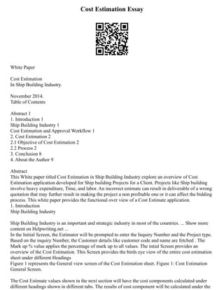 Cost Estimation Essay
White Paper
Cost Estimation
In Ship Building Industry.
November 2014.
Table of Contents
Abstract 1
1. Introduction 1
Ship Building Industry 1
Cost Estimation and Approval Workflow 1
2. Cost Estimation 2
2.1 Objective of Cost Estimation 2
2.2 Process 2
3. Conclusion 8
4. About the Author 9
Abstract
This White paper titled Cost Estimation in Ship Building Industry explore an overview of Cost
Estimation application developed for Ship building Projects for a Client. Projects like Ship building
involve heavy expenditure, Time, and labor. An incorrect estimate can result in deliverable of a wrong
quotation that may further result in making the project a non profitable one or it can affect the bidding
process. This white paper provides the functional over view of a Cost Estimate application.
1. Introduction
Ship Building Industry
Ship Building Industry is an important and strategic industry in most of the countries. ... Show more
content on Helpwriting.net ...
In the Initial Screen, the Estimator will be prompted to enter the Inquiry Number and the Project type.
Based on the inquiry Number, the Customer details like customer code and name are fetched . The
Mark up % value applies the percentage of mark up to all values. The intial Screen provides an
overview of the Cost Estimation. This Screen provides the birds eye view of the entire cost estimation
sheet under different Headings
Figure 1 represents the General view screen of the Cost Estimation sheet. Figure 1: Cost Estimation
General Screen.
The Cost Estimate values shown in the next section will have the cost components calculated under
different headings shown in different tabs. The results of cost component will be calculated under the
 