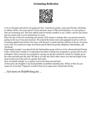 Swimming Reflection
I was in 5th grade and school was going just fine. I had decent grades, some good friends, absolutely
no athletic ability. Just your typical 10 year old nerd. Soon, in Physical Education, we were going to
start our swimming unit. The more athletic kids loved this; needless to say, I didn t, and for one reason
and one reason only; I never learned how to swim.
When the day of the first swimming unit started, I felt scared, or perhaps that s my present emotions
getting in the way of my past emotions. We entered the locker room and equipped ourselves with our
swimming apparel and exited to the room with the pool. I could smell the chlorine in the air. Everyone
in my class was seated on a large steel bench and divided into groups; Beginner, Intermediate, and
Advanced.
Surprisingly enough, I was placed into the Intermediate group with two of my aforementioned friends.
I felt a weird sense of pride as I walked past the others waiting to be assigned to a group with my new
colleagues. Once everyone was assigned to a group, my group s instructor yelled out, Alright, get in
the water and hold onto the side! We did as we told, but what I didn t know was that the height of the
water in that area of the pool was greater than mine.
Next, he barked, Alright, we re gonna swim to the deep end and back!
At this point, the thoughts in my head probably resembled something like, What! or How do you
expect me to do that! I figured it would be best not to argue and I instead shot off the
... Get more on HelpWriting.net ...
 