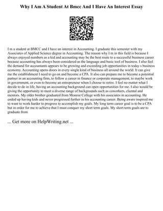 Why I Am A Student At Bmcc And I Have An Interest Essay
I m a student at BMCC and I have an interest in Accounting. I graduate this semester with my
Associates of Applied Science degree in Accounting. The reason why I m in this field is because I
always enjoyed numbers as a kid and accounting may be the best route to a successful business career
because accounting has always been considered as the language and basic tool of business. I also feel
the demand for accountants appears to be growing and exceeding job opportunities in today s business
economy. Accounting opens doors in every single kind of business all around the world. It can give
me the establishment I need to go on and become a CPA. It also can prepare me to become a potential
partner in an accounting firm, to follow a career in finance or corporate management, to maybe work
in government, or even to become an entrepreneur when I choose to retire. I feel no matter what I
decide to do in life, having an accounting background can open opportunities for me. I also would be
giving the opportunity to meet a diverse range of backgrounds such as coworkers, cliental and
mentors. My older brother graduated from Monroe College with his associates in accounting. He
ended up having kids and never progressed further in his accounting career. Being aware inspired me
to want to work harder to progress to accomplish my goals. My long term career goal is to be a CPA
but in order for me to achieve that I must conquer my short term goals. My short term goals are to
graduate from
... Get more on HelpWriting.net ...
 