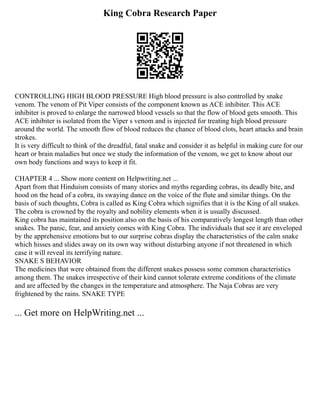 King Cobra Research Paper
CONTROLLING HIGH BLOOD PRESSURE High blood pressure is also controlled by snake
venom. The venom of Pit Viper consists of the component known as ACE inhibiter. This ACE
inhibiter is proved to enlarge the narrowed blood vessels so that the flow of blood gets smooth. This
ACE inhibiter is isolated from the Viper s venom and is injected for treating high blood pressure
around the world. The smooth flow of blood reduces the chance of blood clots, heart attacks and brain
strokes.
It is very difficult to think of the dreadful, fatal snake and consider it as helpful in making cure for our
heart or brain maladies but once we study the information of the venom, we get to know about our
own body functions and ways to keep it fit.
CHAPTER 4 ... Show more content on Helpwriting.net ...
Apart from that Hinduism consists of many stories and myths regarding cobras, its deadly bite, and
hood on the head of a cobra, its swaying dance on the voice of the flute and similar things. On the
basis of such thoughts, Cobra is called as King Cobra which signifies that it is the King of all snakes.
The cobra is crowned by the royalty and nobility elements when it is usually discussed.
King cobra has maintained its position also on the basis of his comparatively longest length than other
snakes. The panic, fear, and anxiety comes with King Cobra. The individuals that see it are enveloped
by the apprehensive emotions but to our surprise cobras display the characteristics of the calm snake
which hisses and slides away on its own way without disturbing anyone if not threatened in which
case it will reveal its terrifying nature.
SNAKE S BEHAVIOR
The medicines that were obtained from the different snakes possess some common characteristics
among them. The snakes irrespective of their kind cannot tolerate extreme conditions of the climate
and are affected by the changes in the temperature and atmosphere. The Naja Cobras are very
frightened by the rains. SNAKE TYPE
... Get more on HelpWriting.net ...
 