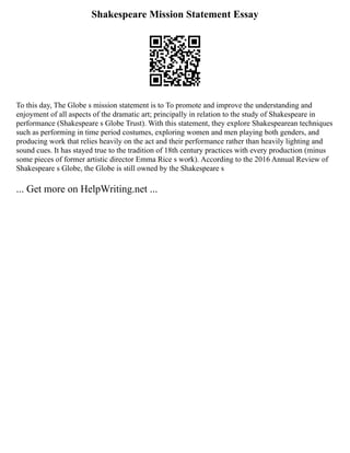 Shakespeare Mission Statement Essay
To this day, The Globe s mission statement is to To promote and improve the understanding and
enjoyment of all aspects of the dramatic art; principally in relation to the study of Shakespeare in
performance (Shakespeare s Globe Trust). With this statement, they explore Shakespearean techniques
such as performing in time period costumes, exploring women and men playing both genders, and
producing work that relies heavily on the act and their performance rather than heavily lighting and
sound cues. It has stayed true to the tradition of 18th century practices with every production (minus
some pieces of former artistic director Emma Rice s work). According to the 2016 Annual Review of
Shakespeare s Globe, the Globe is still owned by the Shakespeare s
... Get more on HelpWriting.net ...
 