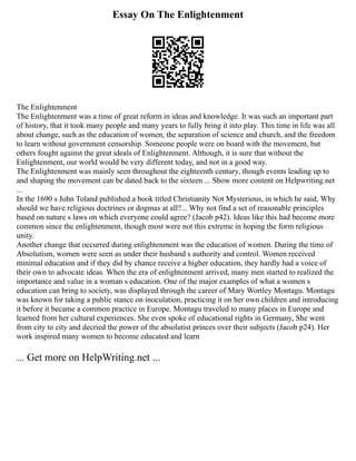 Essay On The Enlightenment
The Enlightenment
The Enlightenment was a time of great reform in ideas and knowledge. It was such an important part
of history, that it took many people and many years to fully bring it into play. This time in life was all
about change, such as the education of women, the separation of science and church, and the freedom
to learn without government censorship. Someone people were on board with the movement, but
others fought against the great ideals of Enlightenment. Although, it is sure that without the
Enlightenment, our world would be very different today, and not in a good way.
The Enlightenment was mainly seen throughout the eighteenth century, though events leading up to
and shaping the movement can be dated back to the sixteen ... Show more content on Helpwriting.net
...
In the 1690 s John Toland published a book titled Christianity Not Mysterious, in which he said, Why
should we have religious doctrines or dogmas at all?... Why not find a set of reasonable principles
based on nature s laws on which everyone could agree? (Jacob p42). Ideas like this had become more
common since the enlightenment, though most were not this extreme in hoping the form religious
unity.
Another change that occurred during enlightenment was the education of women. During the time of
Absolutism, women were seen as under their husband s authority and control. Women received
minimal education and if they did by chance receive a higher education, they hardly had a voice of
their own to advocate ideas. When the era of enlightenment arrived, many men started to realized the
importance and value in a woman s education. One of the major examples of what a women s
education can bring to society, was displayed through the career of Mary Wortley Montagu. Montagu
was known for taking a public stance on inoculation, practicing it on her own children and introducing
it before it became a common practice in Europe. Montagu traveled to many places in Europe and
learned from her cultural experiences. She even spoke of educational rights in Germany, She went
from city to city and decried the power of the absolutist princes over their subjects (Jacob p24). Her
work inspired many women to become educated and learn
... Get more on HelpWriting.net ...
 