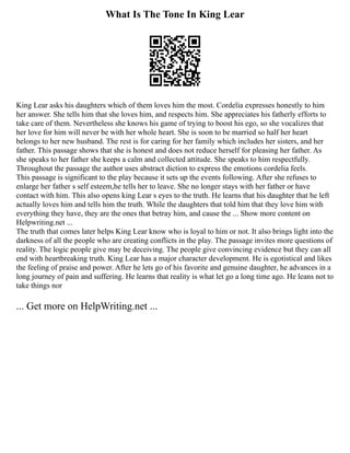 What Is The Tone In King Lear
King Lear asks his daughters which of them loves him the most. Cordelia expresses honestly to him
her answer. She tells him that she loves him, and respects him. She appreciates his fatherly efforts to
take care of them. Nevertheless she knows his game of trying to boost his ego, so she vocalizes that
her love for him will never be with her whole heart. She is soon to be married so half her heart
belongs to her new husband. The rest is for caring for her family which includes her sisters, and her
father. This passage shows that she is honest and does not reduce herself for pleasing her father. As
she speaks to her father she keeps a calm and collected attitude. She speaks to him respectfully.
Throughout the passage the author uses abstract diction to express the emotions cordelia feels.
This passage is significant to the play because it sets up the events following. After she refuses to
enlarge her father s self esteem,he tells her to leave. She no longer stays with her father or have
contact with him. This also opens king Lear s eyes to the truth. He learns that his daughter that he left
actually loves him and tells him the truth. While the daughters that told him that they love him with
everything they have, they are the ones that betray him, and cause the ... Show more content on
Helpwriting.net ...
The truth that comes later helps King Lear know who is loyal to him or not. It also brings light into the
darkness of all the people who are creating conflicts in the play. The passage invites more questions of
reality. The logic people give may be deceiving. The people give convincing evidence but they can all
end with heartbreaking truth. King Lear has a major character development. He is egotistical and likes
the feeling of praise and power. After he lets go of his favorite and genuine daughter, he advances in a
long journey of pain and suffering. He learns that reality is what let go a long time ago. He leans not to
take things nor
... Get more on HelpWriting.net ...
 