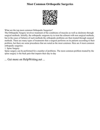 Most Common Orthopedic Surgeries
What are the top most common Orthopedic Surgeries?
The Orthopedic Surgery involves treatment of the conditions of muscles as well as skeletons through
surgical methods. Initially, the orthopedic surgeons try to treat the ailment with non surgical methods,
but in the cases of failures of such methods the orthopedic problems are then treated through surgical
methods. There are many types of treatments that a surgeon performs on its patients according to their
problem, but there are some procedures that are noted as the most common. Here are 4 most common
orthopedic surgeries:
1. Spine Surgery
Spine surgery can be performed for a number of problems. The most common problem treated by the
spine surgery is the back pain that impairs their day to day
... Get more on HelpWriting.net ...
 