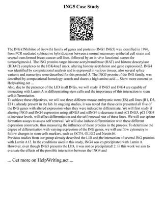 ING5 Case Study
The ING (INhibitor of Growth) family of genes and proteins (ING1 ING5) was identified in 1996,
from PCR mediated subtractive hybridization between a normal mammary epithelial cell strain and
several transformed breast cancer cell lines, followed by an in vivo functional screen for
tumourigenesis1. The ING proteins target histone acetyltransferase (HAT) and histone deacetylase
(HDAC) complexes to the H3K4me3 mark, altering histone acetylation and gene expression2. ING4
was identified by computational analysis and is expressed in various tissues; also several splice
variants and transcripts were described for this protein3 5. The ING5 protein of the ING family, was
described by computational homology search and shares a high amino acid ... Show more content on
Helpwriting.net ...
Also, due to the presence of the LID in all INGs, we will study if ING5 and ING4 are capable of
interacting with Lamin A in differentiating stem cells and the importance of this interaction to stem
cell differentiation.
To achieve these objectives, we will use three different mouse embryonic stem (ES) cell lines (R1, D3,
E14), already present in the lab. In ongoing studies, it was noted that these cells presented all five of
the ING genes with altered expression when they were induced to differentiate. We will first study if
altering ING5 and ING4 expression using siING5 and siING4 to decrease it and pCI ING5, pCI ING4
to increase levels, will affect differentiation and the self renewal rate of these lines. We will use sphere
formation assays to assess self renewal. We will also induce differentiation with these different
expression constructs, thus measuring the influence of these proteins in the process. To determine the
degree of differentiation with varying expression of the ING genes, we will use flow cytometry to
follow changes in stem cells markers, such as OCT4, OLIG2 and Nestin16.
Previous studies from our group already described the LID and the interaction of several ING proteins
with Lamin A12. In the conditions used in this study, ING4 was co precipitated with Lamin A.
However, even though ING5 presents the LID, it was not co precipitated12. In this work we aim to
evaluate the effects of the possible interaction between the ING4 and
... Get more on HelpWriting.net ...
 