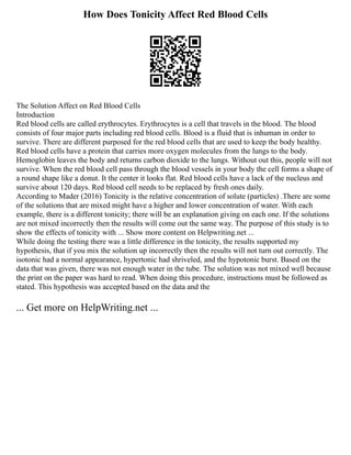 How Does Tonicity Affect Red Blood Cells
The Solution Affect on Red Blood Cells
Introduction
Red blood cells are called erythrocytes. Erythrocytes is a cell that travels in the blood. The blood
consists of four major parts including red blood cells. Blood is a fluid that is inhuman in order to
survive. There are different purposed for the red blood cells that are used to keep the body healthy.
Red blood cells have a protein that carries more oxygen molecules from the lungs to the body.
Hemoglobin leaves the body and returns carbon dioxide to the lungs. Without out this, people will not
survive. When the red blood cell pass through the blood vessels in your body the cell forms a shape of
a round shape like a donut. It the center it looks flat. Red blood cells have a lack of the nucleus and
survive about 120 days. Red blood cell needs to be replaced by fresh ones daily.
According to Mader (2016) Tonicity is the relative concentration of solute (particles) .There are some
of the solutions that are mixed might have a higher and lower concentration of water. With each
example, there is a different tonicity; there will be an explanation giving on each one. If the solutions
are not mixed incorrectly then the results will come out the same way. The purpose of this study is to
show the effects of tonicity with ... Show more content on Helpwriting.net ...
While doing the testing there was a little difference in the tonicity, the results supported my
hypothesis, that if you mix the solution up incorrectly then the results will not turn out correctly. The
isotonic had a normal appearance, hypertonic had shriveled, and the hypotonic burst. Based on the
data that was given, there was not enough water in the tube. The solution was not mixed well because
the print on the paper was hard to read. When doing this procedure, instructions must be followed as
stated. This hypothesis was accepted based on the data and the
... Get more on HelpWriting.net ...
 