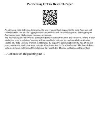 Pacific Ring Of Fire Research Paper
As a tectonic plate slides into the mantle, the heat releases fluids trapped in the plate. Seawater and
carbon dioxide, rise into the upper plate and can partially melt the overlying crust, forming magma.
And magma most likely means volcanoes are around.
The Pacific Ring of Fire reveals a connection between subduction zones and volcanoes. Inland of each
subduction zone is a chain of spouting volcanoes called a volcanic arc, such as Alaska s Aleutian
Islands. The Toba volcanic eruption in Indonesia, the largest volcanic eruption in the past 25 million
years, was from a subduction zone volcano. What is the Juan de Fuca Subduction? The Juan de Fuca
plate is a tectonic plate formed from the Juan de Fuca Ridge. This is a subduction in the northern
... Get more on HelpWriting.net ...
 