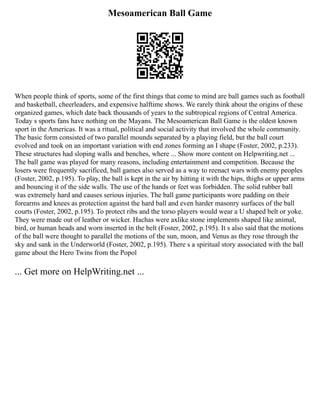 Mesoamerican Ball Game
When people think of sports, some of the first things that come to mind are ball games such as football
and basketball, cheerleaders, and expensive halftime shows. We rarely think about the origins of these
organized games, which date back thousands of years to the subtropical regions of Central America.
Today s sports fans have nothing on the Mayans. The Mesoamerican Ball Game is the oldest known
sport in the Americas. It was a ritual, political and social activity that involved the whole community.
The basic form consisted of two parallel mounds separated by a playing field, but the ball court
evolved and took on an important variation with end zones forming an I shape (Foster, 2002, p.233).
These structures had sloping walls and benches, where ... Show more content on Helpwriting.net ...
The ball game was played for many reasons, including entertainment and competition. Because the
losers were frequently sacrificed, ball games also served as a way to reenact wars with enemy peoples
(Foster, 2002, p.195). To play, the ball is kept in the air by hitting it with the hips, thighs or upper arms
and bouncing it of the side walls. The use of the hands or feet was forbidden. The solid rubber ball
was extremely hard and causes serious injuries. The ball game participants wore padding on their
forearms and knees as protection against the hard ball and even harder masonry surfaces of the ball
courts (Foster, 2002, p.195). To protect ribs and the torso players would wear a U shaped belt or yoke.
They were made out of leather or wicker. Hachas were axlike stone implements shaped like animal,
bird, or human heads and worn inserted in the belt (Foster, 2002, p.195). It s also said that the motions
of the ball were thought to parallel the motions of the sun, moon, and Venus as they rose through the
sky and sank in the Underworld (Foster, 2002, p.195). There s a spiritual story associated with the ball
game about the Hero Twins from the Popol
... Get more on HelpWriting.net ...
 