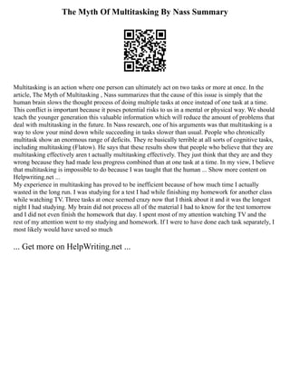 The Myth Of Multitasking By Nass Summary
Multitasking is an action where one person can ultimately act on two tasks or more at once. In the
article, The Myth of Multitasking , Nass summarizes that the cause of this issue is simply that the
human brain slows the thought process of doing multiple tasks at once instead of one task at a time.
This conflict is important because it poses potential risks to us in a mental or physical way. We should
teach the younger generation this valuable information which will reduce the amount of problems that
deal with multitasking in the future. In Nass research, one of his arguments was that multitasking is a
way to slow your mind down while succeeding in tasks slower than usual. People who chronically
multitask show an enormous range of deficits. They re basically terrible at all sorts of cognitive tasks,
including multitasking (Flatow). He says that these results show that people who believe that they are
multitasking effectively aren t actually multitasking effectively. They just think that they are and they
wrong because they had made less progress combined than at one task at a time. In my view, I believe
that multitasking is impossible to do because I was taught that the human ... Show more content on
Helpwriting.net ...
My experience in multitasking has proved to be inefficient because of how much time I actually
wasted in the long run. I was studying for a test I had while finishing my homework for another class
while watching TV. Three tasks at once seemed crazy now that I think about it and it was the longest
night I had studying. My brain did not process all of the material I had to know for the test tomorrow
and I did not even finish the homework that day. I spent most of my attention watching TV and the
rest of my attention went to my studying and homework. If I were to have done each task separately, I
most likely would have saved so much
... Get more on HelpWriting.net ...
 