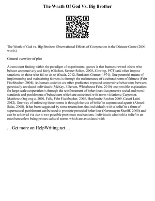The Wrath Of God Vs. Big Brother
The Wrath of God vs. Big Brother: Observational Effects of Cooperation in the Dictator Game (2000
words)
General overview of plan
A consistent finding within the paradigm of experimental games is that humans reward others who
behave cooperatively and fairly (Gächter, Renner Sefton, 2008, Zimring, 1971) and often impose
sanctions on those who fail to do so (Guala, 2012, Bankston Cramer, 1974). One potential means of
implementing and maintaining fairness is through the maintenance of a cultural norm of fairness (Fehr
Fischbacher, 2004). As human societies are often predicated repeated cooperative behaviours between
genetically unrelated individuals (McKay, Efferson, Whitehouse Fehr, 2010) one possible explanation
for large scale cooperation is through the reinforcement of behaviours that preserve social and moral
standards and punishment of behaviours which are associated with norm violations (Carpenter,
Matthews Ong ong a, 2004, Falk, Fehr Fischbacher, 2005, Hopfensitz Reuben 2009, Casari Luini
2012). One way of enforcing these norms is through the use of belief in supernatural agents (Ahmed
Salas, 2008). It has been suggested by some researchers that individuals with a belief in a form of
supernatural punishment can be used to promote prosocial behaviour (Norenzayan Shariff, 2008) and
can be achieved via due to two possible proximate mechanisms. Individuals who hold a belief in an
omnibenevolent being primes cultural norms which are associated with
... Get more on HelpWriting.net ...
 