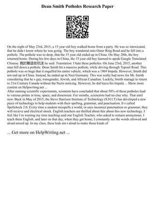 Dean Smith Potholes Research Paper
On the night of May 23rd, 2015, a 15 year old boy walked home from a party. He was so intoxicated,
that he didn t know where he was going. The boy wandered onto Outer Ring Road and he fell into a
pothole. The pothole was so deep, that the 15 year old ended up in China. On May 28th, the boy
returned home. During his few days in China, the 15 year old boy learned to speak Google Translated
Chinese. 我討厭這些坑洼 he said. Translation: I hate these potholes. On June 23rd, 2015, another
man fell down a pothole. Dean Smith hit a massive pothole, while driving through Topsail Road. This
pothole was so huge that it engulfed his entire vehicle, which was a 1969 Impala. However, Smith did
not end up in China. Instead, he ended up in Nazi Germany. This was really bad news for Mr. Smith
considering that he s gay, transgender, Jewish, and African Canadian. Luckily, Smith manage to return
to 21st Century Canada without the Nazis noticing. However, he did leave his Impala ... Show more
content on Helpwriting.net ...
After running scientific experiments, scientists have concluded that about 50% of these potholes lead
to various points in time, space, and dimension. For months, scienctists had no clue why. That until
now. Back in May of 2015, the Steve Harrison Institute of Technology (S.H.I.T) has developed a new
piece of technology to help students with their spelling, grammar, and punctuation. It s called
Spellcheck 2.0. Every time a student misspells a world, or uses incorrect punctuation or grammar, they
will recieve and electrical shock. English teachers are thrilled about this about this new technology. I
feel like I m wasting my time teaching said one English Teacher, who asked to remain anonymous. I
teach them English, and later on that day, when they get home, I constantly see the words allowed and
aloud mixed up. In my class, these kids ain t aloud to make those kinds of
... Get more on HelpWriting.net ...
 