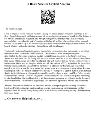To Room Nineteen Crytical Analysis
_ To Room Nineteen _
I plan to argue To Room Nineteen by Doris Lessing for an audience of professors interested in the
field of psychology and it s affect on women s lives, stating that the cause of suicide for Ms. Dubois is
not because of the social judgments and perception negatively that impacted Susan s domestic
responsibilities but rather the lack of emotion within her life and her relationship with her husband,
because she could live up to the ideals valued by culture and beliefs but deep down she married for the
benefit of others and no love in their relationship or with her children.
Traditionally in the mid twentieth century, women held various duties that were crucial to keep their
households intact. Most have sacrificed much ... Show more content on Helpwriting.net ...
Also Sophie, the Rawlings household worker, replaced Susan s position in the family. Ever since
Sophie was welcomed into the family, she has been more of a mother, wife, and mistress of the house
than Susan, which caused her to feel out of place. She took lunch with Mrs. Parkes, Sophie, Sophie s
Italian friend Maria, and her daughter Molly, and felt like a visitor. (2777) It gives her the impression
that she was invisible and separated from her family. In addition, her four children require her
complete attention to tend for them so that they would grow to be strong and healthy adults. She was
breaking her part of the bargain and there was no way of forcing her to keep it: that her spirit, her soul,
should live in this house, so that people in it could grow like plants in water, and Mrs. Parkes remain
content in their service. (2772) As long as she s their mother, she will continuously put all her energy
to raise her children. She could not deliver all these requests to nurture her children, so she decides to
abandon her duties. Seclusion is a major aspect that influences a person to become odd and bizarre.
Women s freedom and liberation are restrained because of the principles followed by customary
lifestyles. Doris Lessing draws extensively on women s inner, private experiences and on their
departure from the unsatisfactory reality of life in an alienated and alienating society. (Rula Quawas)
Ever since Susan
... Get more on HelpWriting.net ...
 