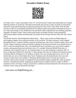 Executive Orders Essay
In Trump s first 11 days as president of the U.S. several executive orders and memoranda were signed
affecting millions of Americans. President memoranda and executive orders are both are documents
signed by the president directing the federal government to take action. They differ in the fact that
executive orders are immediately published in the federal register giving them instantaneous force of
law while memoranda is only published at the presidents choice making them non binding guidelines.
Arguably, President Trump s most controversial orders are Border Security And Immigration
Enforcement Improvements and Protecting The Nation From Foreign Terrorist Entry Into The United
States.
The Border Security And Immigration Enforcement ... Show more content on Helpwriting.net ...
and stopping refugees from coming elsewhere in the world for 120 days minimum. It also stopped
Immigration from 7 majority Muslim countries including Iran, Iraq, Libya, Somalia, Sudan, Syria, and
Yemen. People with green cards and students studying in American universities were denied entry in
the U.S. after traveling abroad. They were detained for hours and others were sent to their original
country causing great panic and emotional stress. For example, Hammed Khalid Darweesh, an
interpreter who worked for the U.S. government began to cry when speaking to reporters after 19
hours of detention (Michael D. Shear pg. 5). Many people who have no intentions of hurting America
are being affected. Refugees of war stricken countries who were already approved to arrive in the
united states are now worried about their future. Students and work professionals who were only
coming to help America are unable to. Detaining skilled people entry will only hurt America s
economy America has a history of immigration and accepting refugees making this order go against
America s foundational beliefs. Singling out people based on religious belief is similar to Hitler s
treatment of Jews in Europe. Trump s actions have resulted in lawsuits backed by The American Civil
Liberties Union citing constitutional and legal
... Get more on HelpWriting.net ...
 