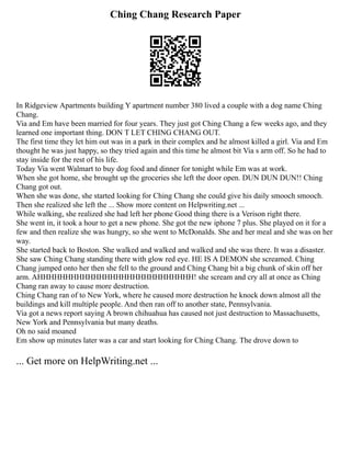 Ching Chang Research Paper
In Ridgeview Apartments building Y apartment number 380 lived a couple with a dog name Ching
Chang.
Via and Em have been married for four years. They just got Ching Chang a few weeks ago, and they
learned one important thing. DON T LET CHING CHANG OUT.
The first time they let him out was in a park in their complex and he almost killed a girl. Via and Em
thought he was just happy, so they tried again and this time he almost bit Via s arm off. So he had to
stay inside for the rest of his life.
Today Via went Walmart to buy dog food and dinner for tonight while Em was at work.
When she got home, she brought up the groceries she left the door open. DUN DUN DUN!! Ching
Chang got out.
When she was done, she started looking for Ching Chang she could give his daily smooch smooch.
Then she realized she left the ... Show more content on Helpwriting.net ...
While walking, she realized she had left her phone Good thing there is a Verison right there.
She went in, it took a hour to get a new phone. She got the new iphone 7 plus. She played on it for a
few and then realize she was hungry, so she went to McDonalds. She and her meal and she was on her
way.
She started back to Boston. She walked and walked and walked and she was there. It was a disaster.
She saw Ching Chang standing there with glow red eye. HE IS A DEMON she screamed. Ching
Chang jumped onto her then she fell to the ground and Ching Chang bit a big chunk of skin off her
arm. AHHHHHHHHHHHHHHHHHHHHHHHHHHHH! she scream and cry all at once as Ching
Chang ran away to cause more destruction.
Ching Chang ran of to New York, where he caused more destruction he knock down almost all the
buildings and kill multiple people. And then ran off to another state, Pennsylvania.
Via got a news report saying A brown chihuahua has caused not just destruction to Massachusetts,
New York and Pennsylvania but many deaths.
Oh no said moaned
Em show up minutes later was a car and start looking for Ching Chang. The drove down to
... Get more on HelpWriting.net ...
 