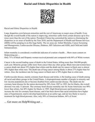 Racial and Ethnic Disparities in Health
Racial and Ethnic Disparities in Health
Large disparities exist between minorities and the rest of Americans in major areas of health. Even
though the overall health of the nation is improving, minorities suffer from certain diseases up to five
times more than the rest of the nation. President Clinton has committed the nation to eliminating the
disparities in six areas of health by the Year 2010, and the Department of Health and Human Services
(HHS) will be jumping in on this huge battle. The six areas are: Infant Mortality, Cancer Screening
and Management, Cardiovascular Disease, Diabetes, HIV Infection and AIDS, and Child and Adult
Immunizations.
Infant mortality is considered a worldwide indicator of a nation s health ... Show more content on
Helpwriting.net ...
Only 71% of black and Hispanic women received prenatal care compared with 84% of White women.
Cancer is the second leading cause of death in the United States, killing more than 544,000 people
each year. Minority groups suffer more from cancer than any other group. Black men and women have
a cancer death rate about 35% higher than whites and the death rate for cancer in black men is almost
50% higher than white men. The death rate of lung cancer among blacks is about 27% higher than for
whites. Also, the incidence rate for lung cancer in black men is 50% higher than in white men.
Cardiovascular disease, mainly coronary heart disease and stroke, is the leading cause of death among
all racial and ethnic groups in the United States. A disproportionate number of people in minority and
low income populations die or become disabled from cardiovascular disease. The death rate for
coronary heart disease for the nation decreased by 20% from 1987 to 1995, but for blacks, the overall
decrease was only 13 percent. The coronary heart disease mortality rate for Asian Americans was 40%
lower than whites, but 40% higher for blacks in 1995. High blood pressure and hypertension can
increase the risk for coronary heart disease, and it has been shown that racial minorities have higher
rates of hypertension, tend to develop hypertension at an earlier age, and are less likely to receive
treatment for high blood pressure. Also, only 50% of American Indians, 44% of Asian
... Get more on HelpWriting.net ...
 