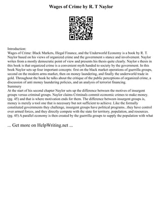 Wages of Crime by R. T Naylor
Introduction:
Wages of Crime: Black Markets, Illegal Finance, and the Underworld Economy is a book by R. T.
Naylor based on his views of organized crime and the government s stance and involvement. Naylor
writes from a mostly democratic point of view and presents his thesis quite clearly. Naylor s thesis in
this book is that organized crime is a convenient myth handed to society by the government. In this
book Naylor sets up four important concepts: first on the black market operations of guerrilla groups,
second on the modern arms market, then on money laundering, and finally the underworld trade in
gold. Throughout the book he talks about the critique of the public perceptions of organized crime, a
discussion of anti money laundering policies, and an analysis of terrorist financing.
Summery
At the start of his second chapter Naylor sets up the difference between the motives of insurgent
groups versus criminal groups. Naylor claims Criminals commit economic crimes to make money.
(pg. 45) and that is where motivation ends for them. The difference between insurgent groups is,
money is merely a tool one that is necessary but not sufficient to achieve. Like the formally
constituted governments they challenge, insurgent groups have political programs...they have control
over armed forces, and they directly compete with the state for territory, population, and resources.
(pg. 45) A parallel economy is then created by the guerrilla groups to supply the population with what
... Get more on HelpWriting.net ...
 